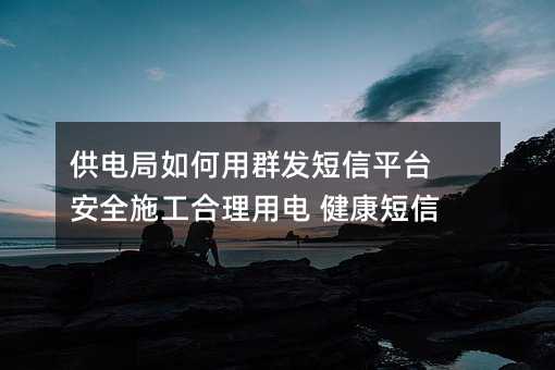 供電局如何用群發(fā)短信平臺 安全施工合理用電 健康短信