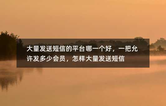 大量發(fā)送短信的平臺(tái)哪一個(gè)好,一把允許發(fā)多少會(huì)員,怎樣大量發(fā)送短信
