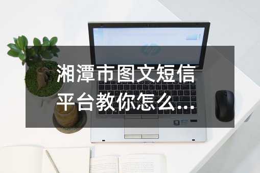 湘潭市圖文短信平臺(tái)教你怎么選對(duì)