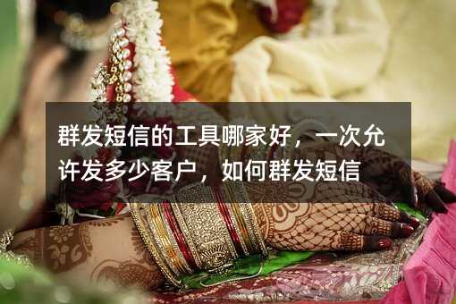 群發(fā)短信的工具哪家好,一次允許發(fā)多少客戶,如何群發(fā)短信