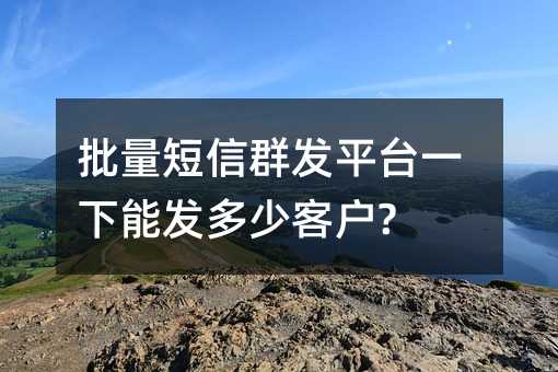 批量短信群發(fā)平臺(tái)一下能發(fā)多少客戶?